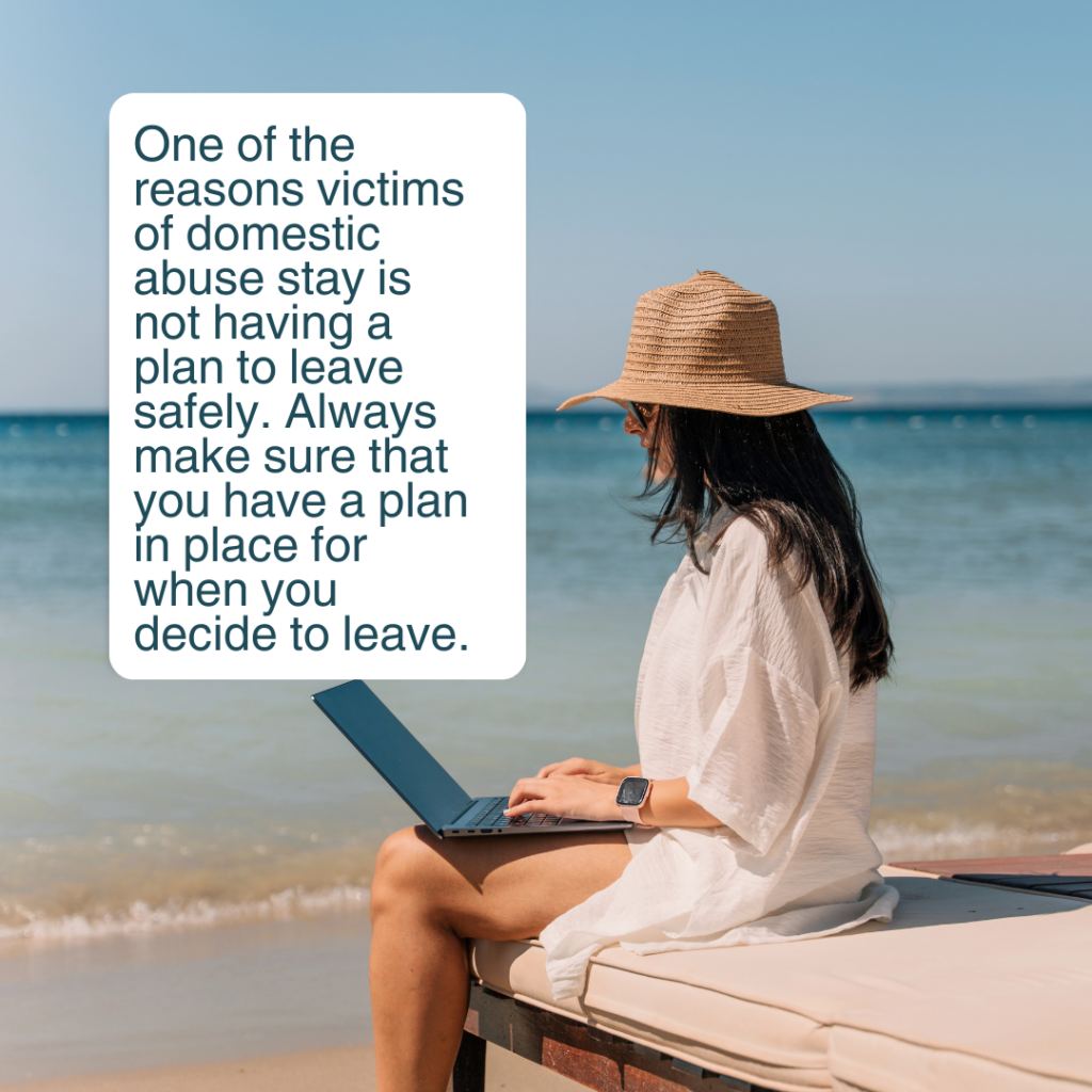 One of the reasons victims of domestic abuse stay is not having a plan to leave safely. Always make sure that you have a plan in place for when you decide to leave.